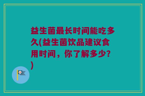 益生菌最长时间能吃多久(益生菌饮品建议食用时间，你了解多少？)