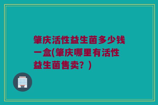 肇庆活性益生菌多少钱一盒(肇庆哪里有活性益生菌售卖？)