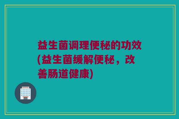 益生菌调理便秘的功效(益生菌缓解便秘，改善肠道健康)