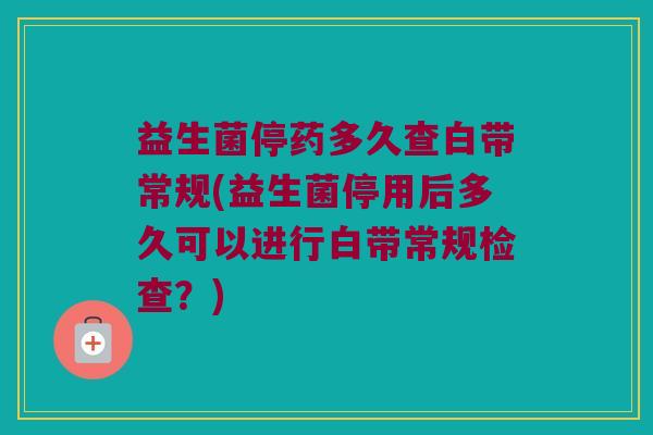 益生菌停药多久查白带常规(益生菌停用后多久可以进行白带常规检查？)
