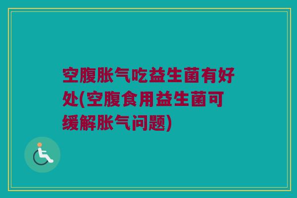 空腹胀气吃益生菌有好处(空腹食用益生菌可缓解胀气问题)