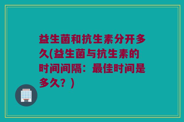 益生菌和抗生素分开多久(益生菌与抗生素的时间间隔：最佳时间是多久？)