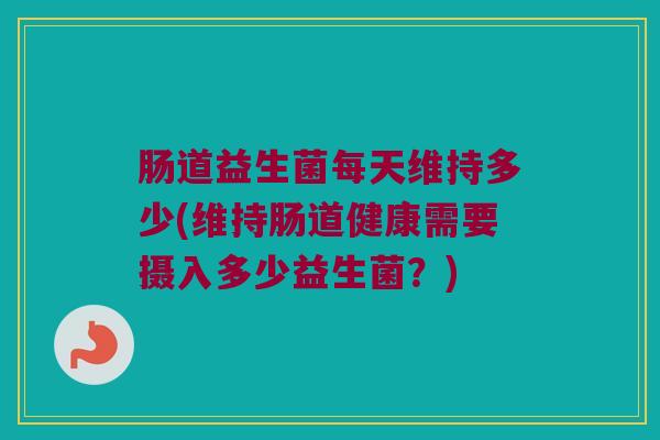 肠道益生菌每天维持多少(维持肠道健康需要摄入多少益生菌？)