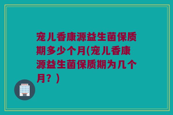 宠儿香康源益生菌保质期多少个月(宠儿香康源益生菌保质期为几个月？)