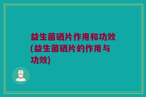益生菌硒片作用和功效(益生菌硒片的作用与功效)