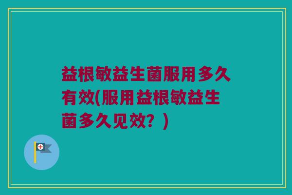益根敏益生菌服用多久有效(服用益根敏益生菌多久见效？)
