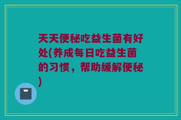 天天便秘吃益生菌有好处(养成每日吃益生菌的习惯，帮助缓解便秘)