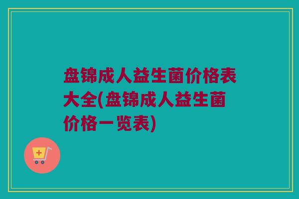 盘锦成人益生菌价格表大全(盘锦成人益生菌价格一览表)