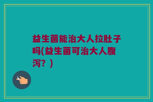 益生菌能治大人拉肚子吗(益生菌可治大人腹泻？)