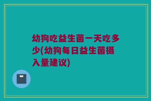 幼狗吃益生菌一天吃多少(幼狗每日益生菌摄入量建议)