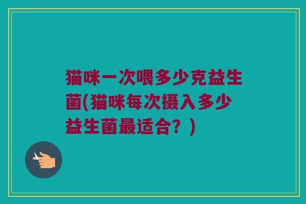 猫咪一次喂多少克益生菌(猫咪每次摄入多少益生菌最适合？)