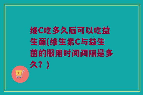维C吃多久后可以吃益生菌(维生素C与益生菌的服用时间间隔是多久？)