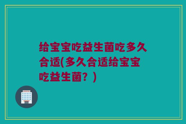 给宝宝吃益生菌吃多久合适(多久合适给宝宝吃益生菌？)
