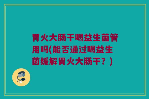 胃火大肠干喝益生菌管用吗(能否通过喝益生菌缓解胃火大肠干？)