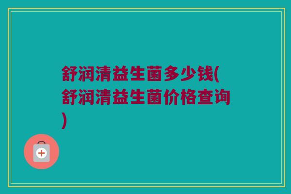 舒润清益生菌多少钱(舒润清益生菌价格查询)