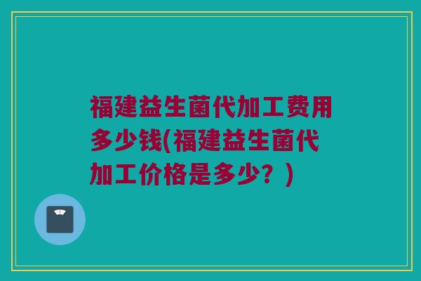 福建益生菌代加工费用多少钱(福建益生菌代加工价格是多少？)