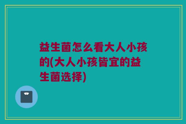益生菌怎么看大人小孩的(大人小孩皆宜的益生菌选择)