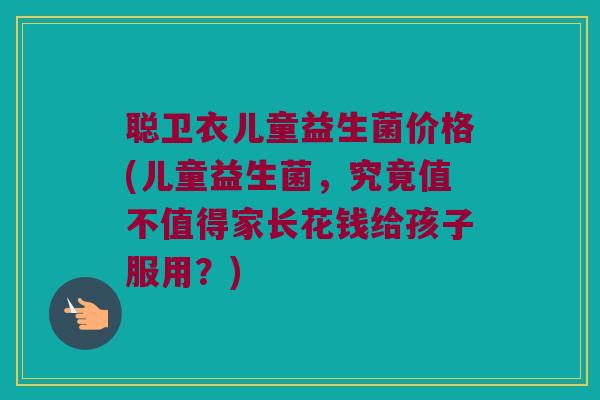 聪卫衣儿童益生菌价格(儿童益生菌，究竟值不值得家长花钱给孩子服用？)