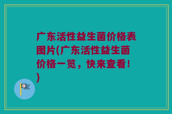 广东活性益生菌价格表图片(广东活性益生菌价格一览，快来查看！)
