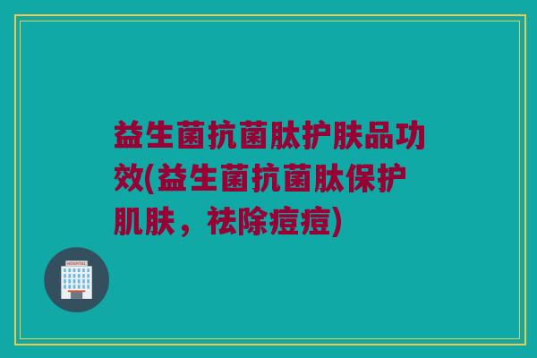 益生菌抗菌肽护肤品功效(益生菌抗菌肽保护肌肤，祛除痘痘)