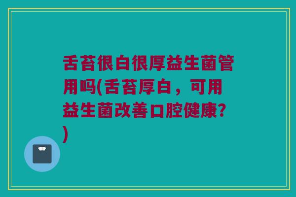 舌苔很白很厚益生菌管用吗(舌苔厚白，可用益生菌改善口腔健康？)