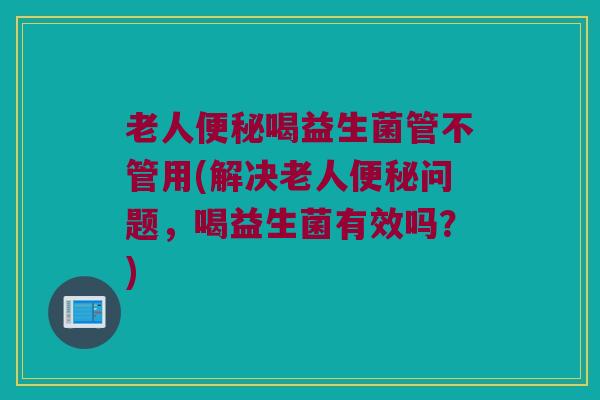 老人便秘喝益生菌管不管用(解决老人便秘问题，喝益生菌有效吗？)
