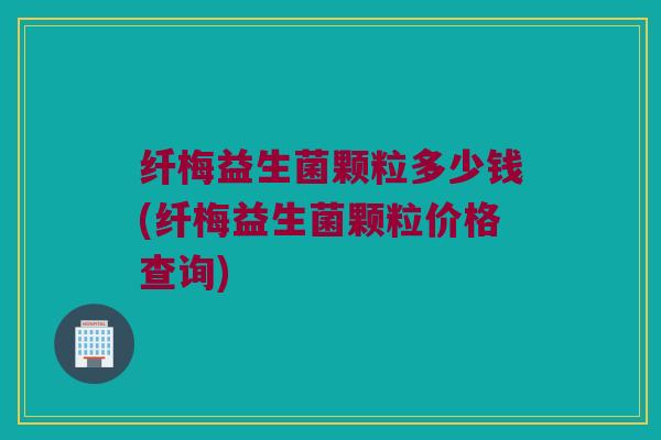 纤梅益生菌颗粒多少钱(纤梅益生菌颗粒价格查询)