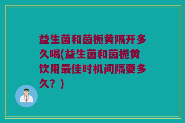 益生菌和茵栀黄隔开多久喝(益生菌和茵栀黄饮用最佳时机间隔要多久？)