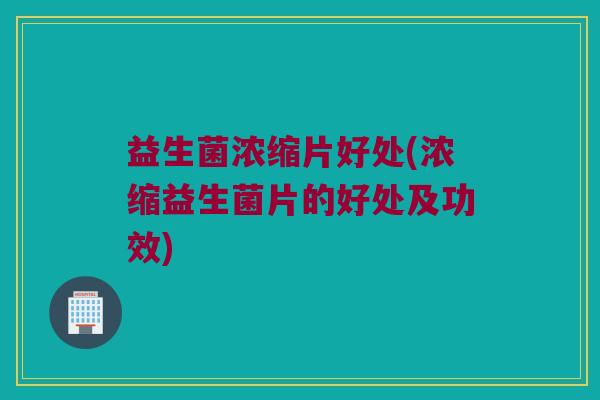 益生菌浓缩片好处(浓缩益生菌片的好处及功效)