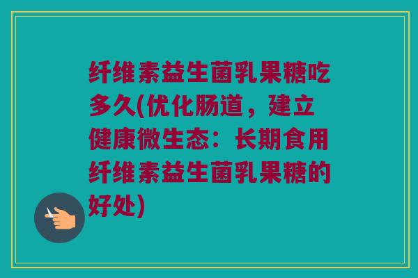纤维素益生菌乳果糖吃多久(优化肠道，建立健康微生态：长期食用纤维素益生菌乳果糖的好处)