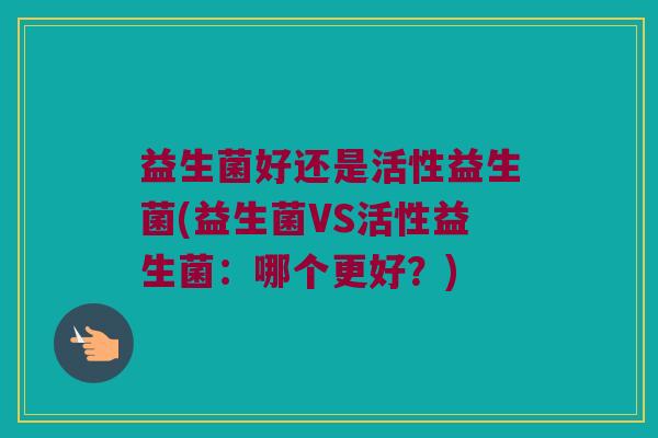 益生菌好还是活性益生菌(益生菌VS活性益生菌：哪个更好？)