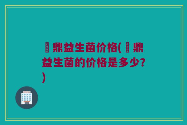 菑鼎益生菌价格(菑鼎益生菌的价格是多少？)