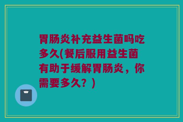 胃肠炎补充益生菌吗吃多久(餐后服用益生菌有助于缓解胃肠炎，你需要多久？)