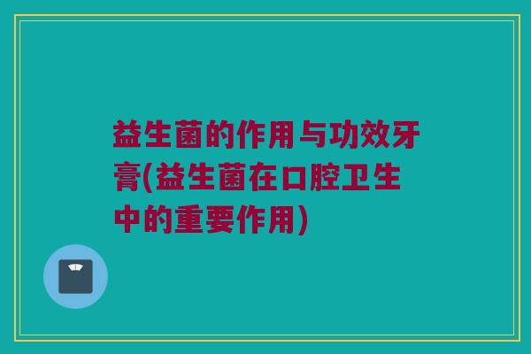 益生菌的作用与功效牙膏(益生菌在口腔卫生中的重要作用)