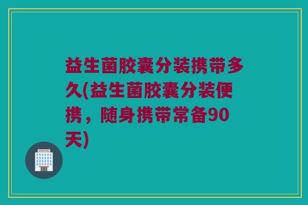 益生菌胶囊分装携带多久(益生菌胶囊分装便携，随身携带常备90天)