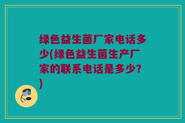 绿色益生菌厂家电话多少(绿色益生菌生产厂家的联系电话是多少？)