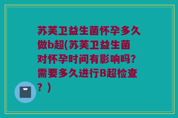 苏芙卫益生菌怀孕多久做b超(苏芙卫益生菌对怀孕时间有影响吗？需要多久进行B超检查？)