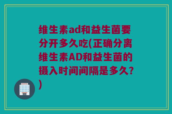 维生素ad和益生菌要分开多久吃(正确分离维生素AD和益生菌的摄入时间间隔是多久？)
