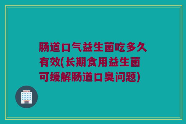 肠道口气益生菌吃多久有效(长期食用益生菌可缓解肠道口臭问题)
