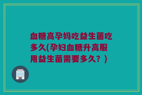 血糖高孕妈吃益生菌吃多久(孕妇血糖升高服用益生菌需要多久？)