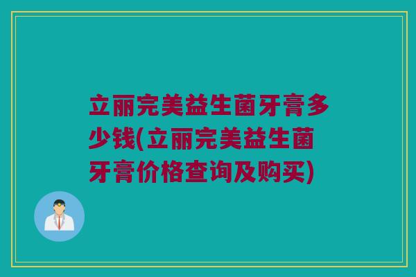立丽完美益生菌牙膏多少钱(立丽完美益生菌牙膏价格查询及购买)