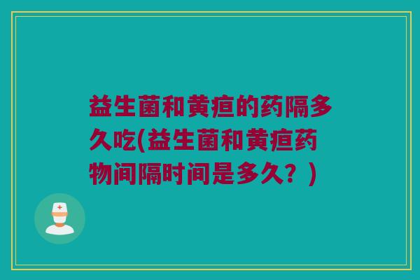 益生菌和黄疸的药隔多久吃(益生菌和黄疸药物间隔时间是多久？)
