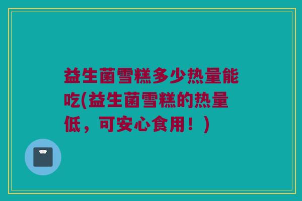 益生菌雪糕多少热量能吃(益生菌雪糕的热量低，可安心食用！)