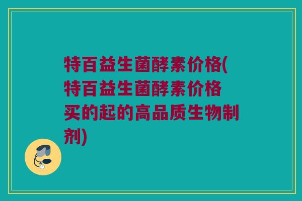特百益生菌酵素价格(特百益生菌酵素价格 买的起的高品质生物制剂)