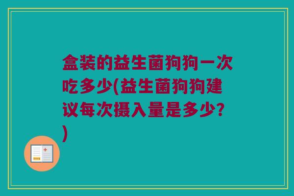 盒装的益生菌狗狗一次吃多少(益生菌狗狗建议每次摄入量是多少？)