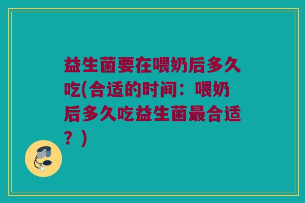 益生菌要在喂奶后多久吃(合适的时间：喂奶后多久吃益生菌最合适？)