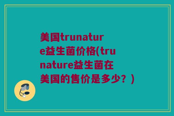 美国trunature益生菌价格(trunature益生菌在美国的售价是多少？)