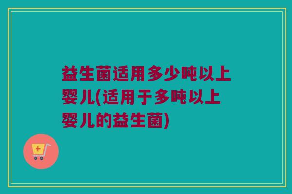益生菌适用多少吨以上婴儿(适用于多吨以上婴儿的益生菌)
