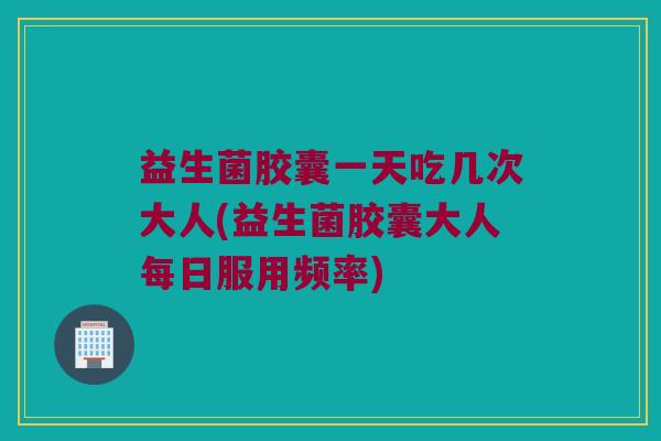 益生菌胶囊一天吃几次大人(益生菌胶囊大人每日服用频率)