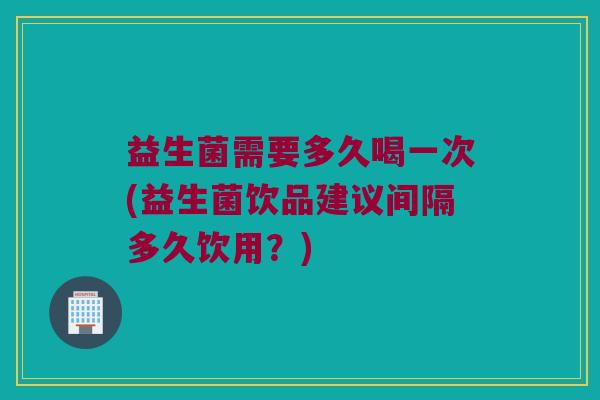 益生菌需要多久喝一次(益生菌饮品建议间隔多久饮用？)